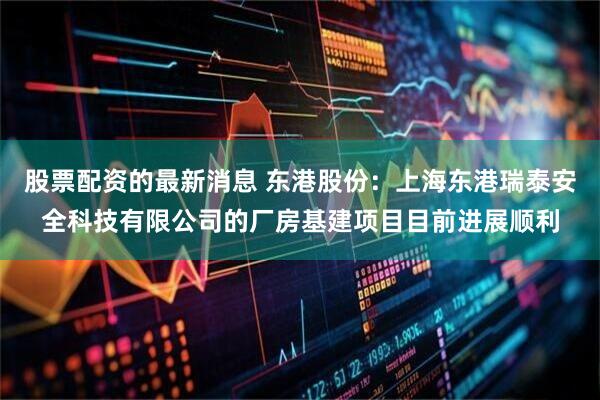 股票配资的最新消息 东港股份：上海东港瑞泰安全科技有限公司的厂房基建项目目前进展顺利