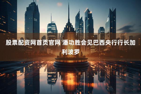 股票配资网首页官网 潘功胜会见巴西央行行长加利波罗