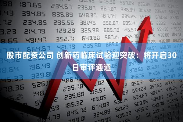 股市配资公司 创新药临床试验迎突破：将开启30日审评通道
