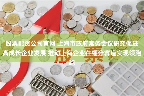 股票配资公司官网 上海市政府常务会议研究促进高成长企业发展 推动上海企业在细分赛道实现领跑