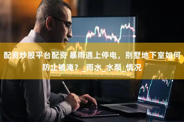 配资炒股平台配资 暴雨遇上停电，别墅地下室如何防止被淹？_雨水_水泵_情况