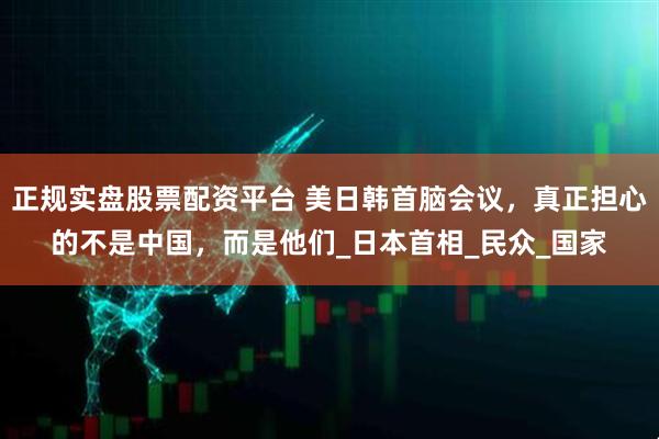正规实盘股票配资平台 美日韩首脑会议，真正担心的不是中国，而是他们_日本首相_民众_国家