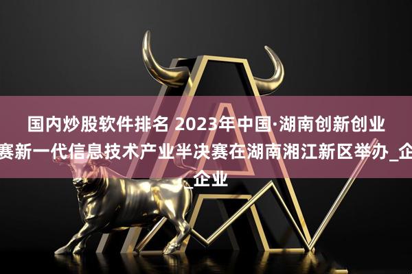 国内炒股软件排名 2023年中国·湖南创新创业大赛新一代信息技术产业半决赛在湖南湘江新区举办_企业