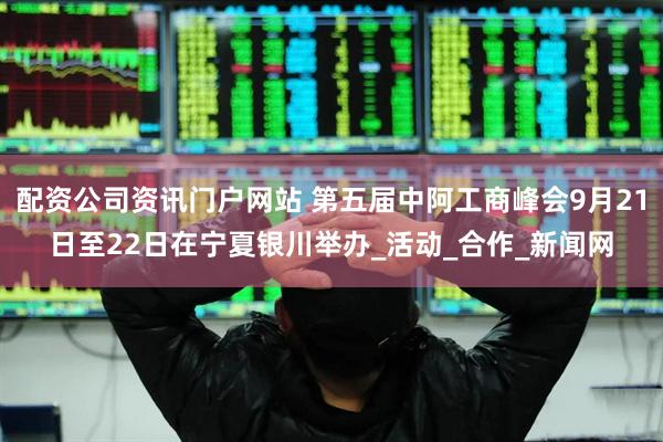配资公司资讯门户网站 第五届中阿工商峰会9月21日至22日在宁夏银川举办_活动_合作_新闻网