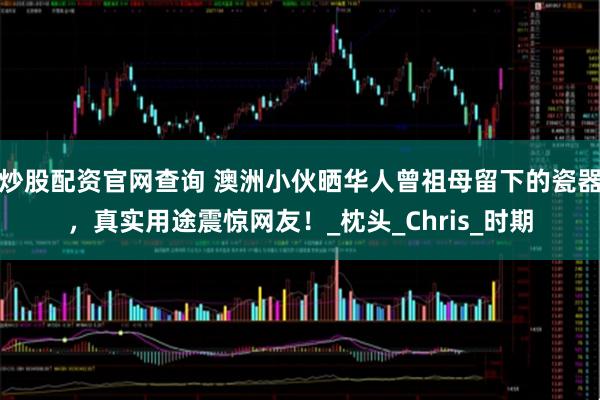 炒股配资官网查询 澳洲小伙晒华人曾祖母留下的瓷器，真实用途震惊网友！_枕头_Chris_时期