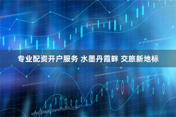 专业配资开户服务 水墨丹霞畔 交旅新地标
