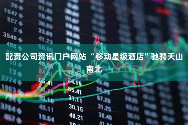 配资公司资讯门户网站 “移动星级酒店”驰骋天山南北