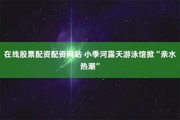 在线股票配资配资网站 小季河露天游泳馆掀“亲水热潮”