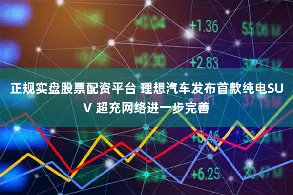 正规实盘股票配资平台 理想汽车发布首款纯电SUV 超充网络进一步完善
