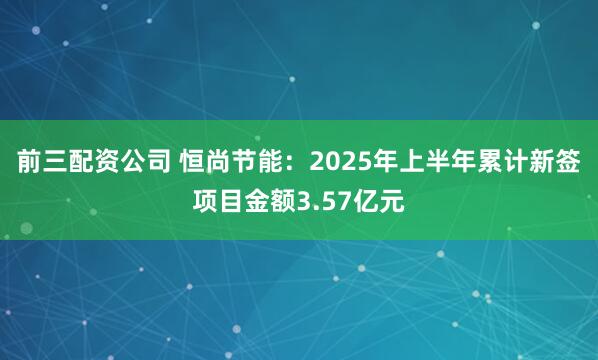 前三配资公司 恒尚节能：2025年上半年累计新签项目金额3.57亿元