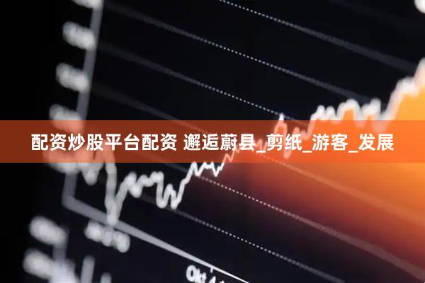 配资炒股平台配资 邂逅蔚县_剪纸_游客_发展