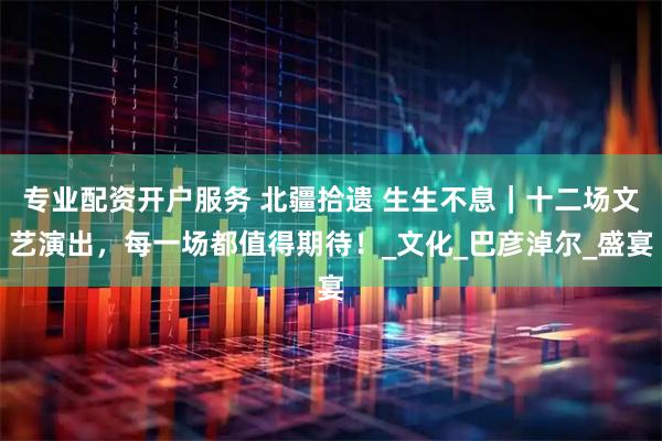 专业配资开户服务 北疆拾遗 生生不息｜十二场文艺演出，每一场都值得期待！_文化_巴彦淖尔_盛宴