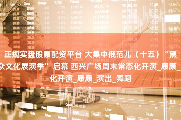 正规实盘股票配资平台 大集中俄范儿（十五）“黑龙江畔群众文化展演季” 启幕 西兴广场周末常态化开演_康康_演出_舞蹈