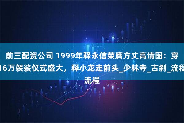 前三配资公司 1999年释永信荣膺方丈高清图：穿16万袈裟仪式盛大，释小龙走前头_少林寺_古刹_流程