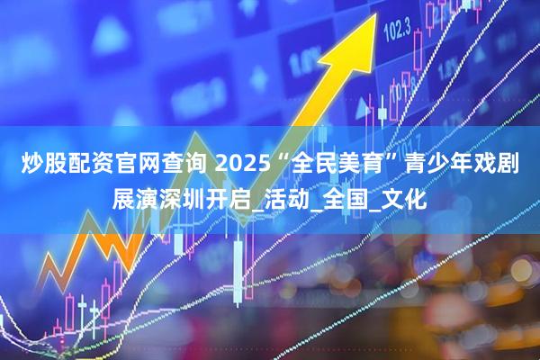 炒股配资官网查询 2025“全民美育”青少年戏剧展演深圳开启_活动_全国_文化