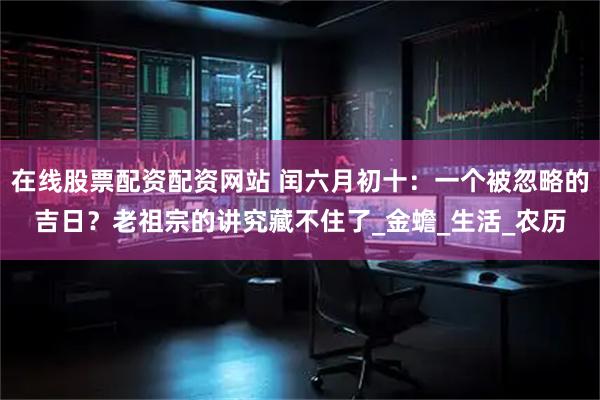 在线股票配资配资网站 闰六月初十：一个被忽略的吉日？老祖宗的讲究藏不住了_金蟾_生活_农历