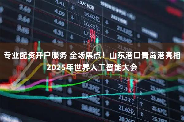 专业配资开户服务 全场焦点！山东港口青岛港亮相2025年世界人工智能大会