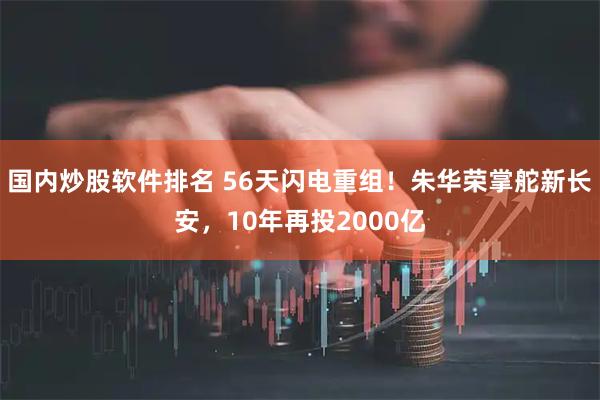 国内炒股软件排名 56天闪电重组！朱华荣掌舵新长安，10年再投2000亿