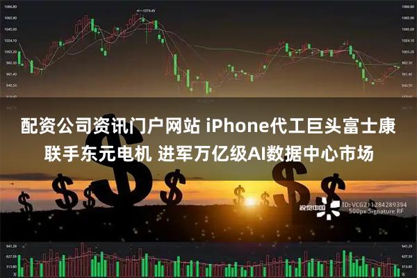 配资公司资讯门户网站 iPhone代工巨头富士康联手东元电机 进军万亿级AI数据中心市场