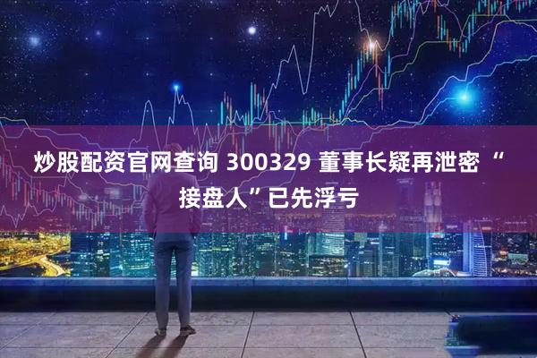 炒股配资官网查询 300329 董事长疑再泄密 “接盘人”已先浮亏