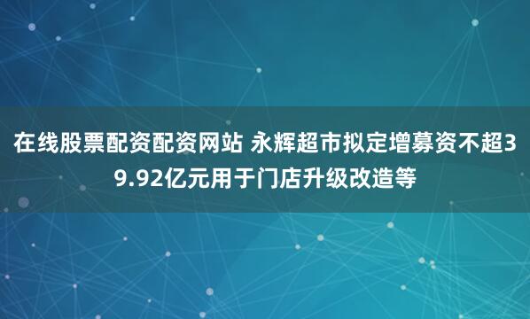 在线股票配资配资网站 永辉超市拟定增募资不超39.92亿元用于门店升级改造等