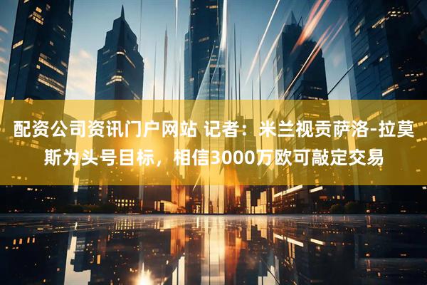 配资公司资讯门户网站 记者：米兰视贡萨洛-拉莫斯为头号目标，相信3000万欧可敲定交易