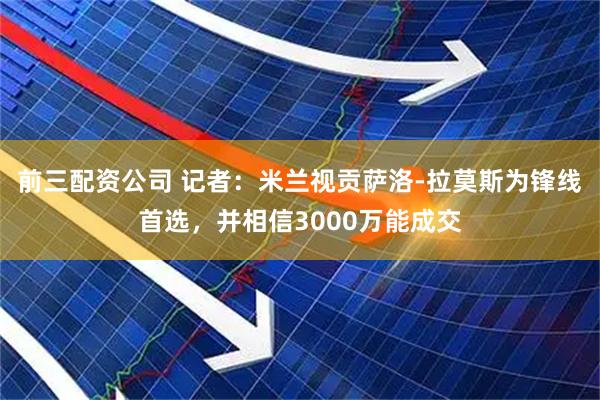 前三配资公司 记者：米兰视贡萨洛-拉莫斯为锋线首选，并相信3000万能成交