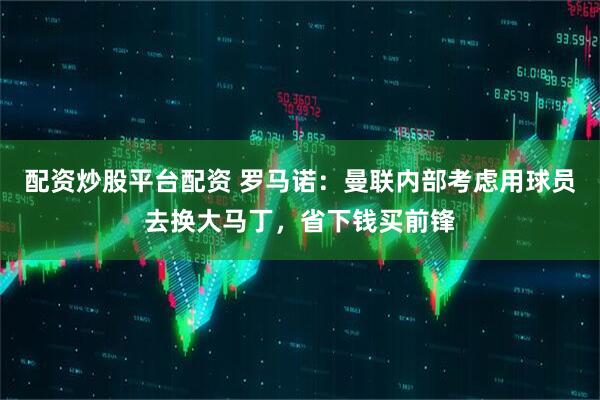 配资炒股平台配资 罗马诺：曼联内部考虑用球员去换大马丁，省下钱买前锋