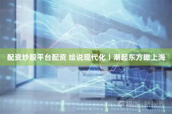 配资炒股平台配资 绘说现代化丨潮起东方瞰上海