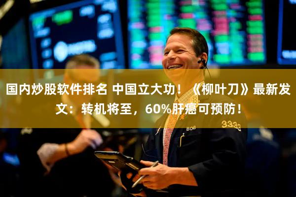 国内炒股软件排名 中国立大功！《柳叶刀》最新发文：转机将至，60%肝癌可预防！
