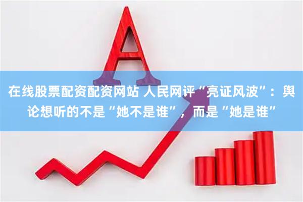 在线股票配资配资网站 人民网评“亮证风波”：舆论想听的不是“她不是谁”，而是“她是谁”